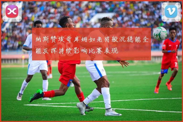 纳斯赞埃奇库姆如老将般沉稳能全能发挥持续影响比赛表现