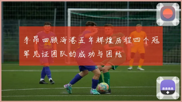 李昂回顾海港五年辉煌历程四个冠军见证团队的成功与团结