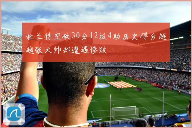 杜兰特空砍30分12板4助历史得分超越张大帅却遭遇惨败