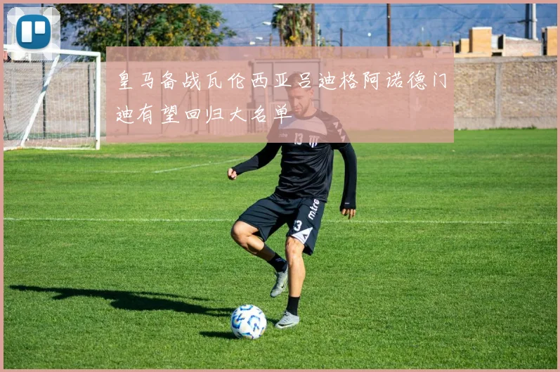 皇马备战瓦伦西亚吕迪格阿诺德门迪有望回归大名单