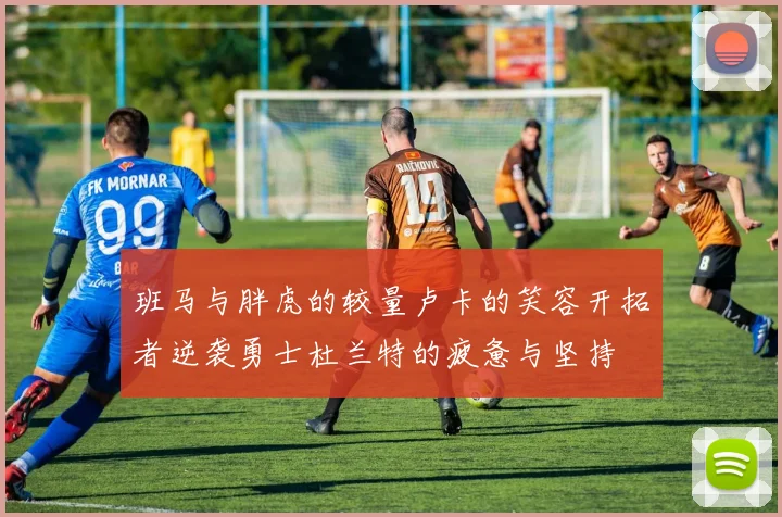 班马与胖虎的较量卢卡的笑容开拓者逆袭勇士杜兰特的疲惫与坚持