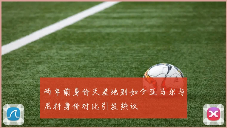 两年前身价天差地别如今亚马尔与尼科身价对比引发热议