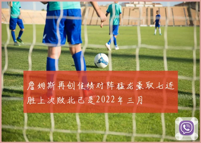 詹姆斯再创佳绩对阵猛龙豪取七连胜上次败北已是2022年三月
