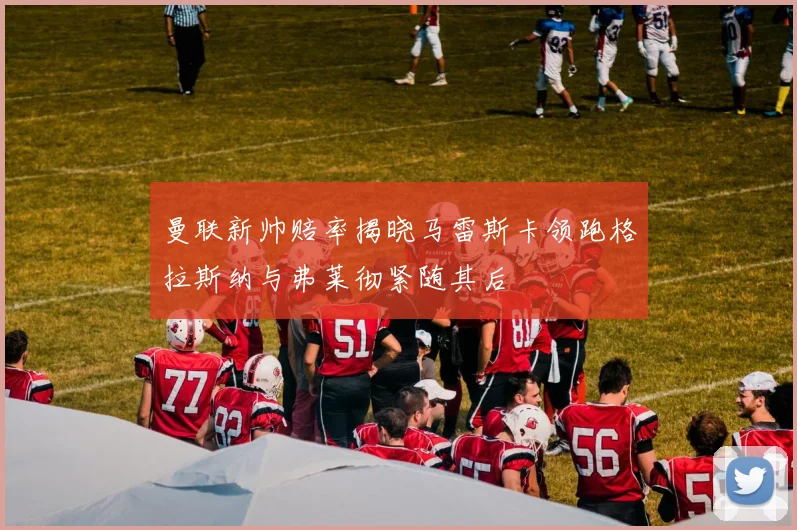 曼联新帅赔率揭晓马雷斯卡领跑格拉斯纳与弗莱彻紧随其后