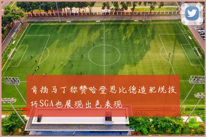 肯扬马丁称赞哈登恩比德造犯规技巧SGA也展现出色表现
