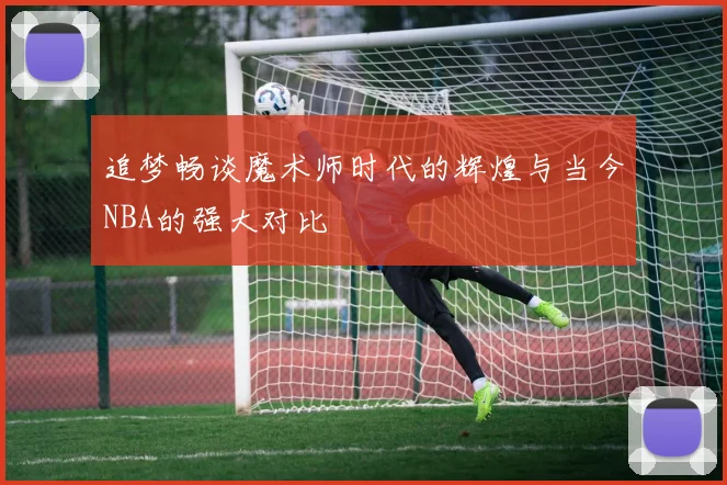 追梦畅谈魔术师时代的辉煌与当今NBA的强大对比