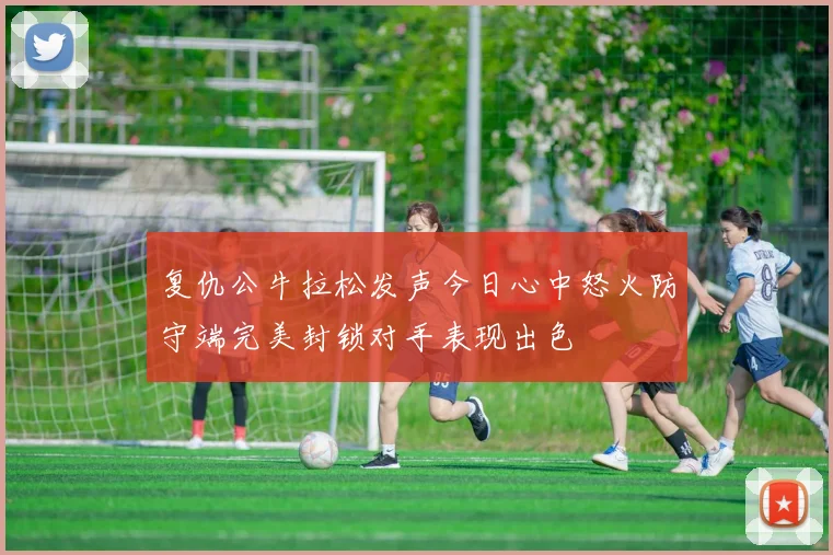 复仇公牛拉松发声今日心中怒火防守端完美封锁对手表现出色