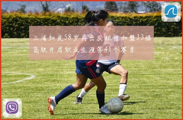 三浦知良58岁再出发租借加盟J3福岛联开启职业生涯第41个赛季