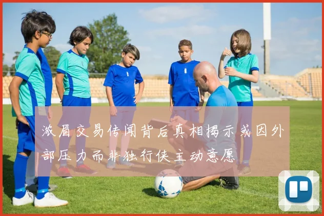 浓眉交易传闻背后真相揭示或因外部压力而非独行侠主动意愿