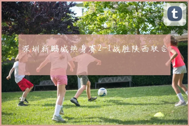 深圳新鹏城热身赛2-1战胜陕西联合