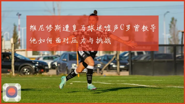 维尼修斯遭皇马球迷嘘声C罗曾教导他如何面对压力与挑战