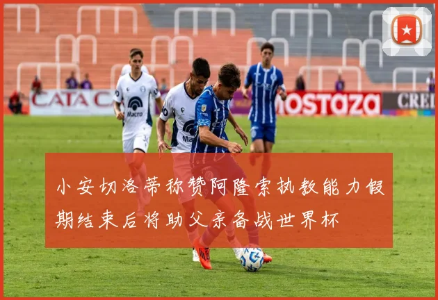 小安切洛蒂称赞阿隆索执教能力假期结束后将助父亲备战世界杯