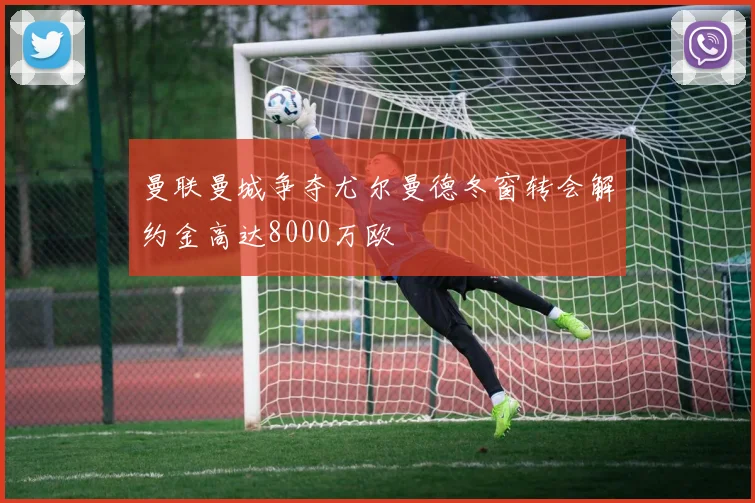 曼联曼城争夺尤尔曼德冬窗转会解约金高达8000万欧