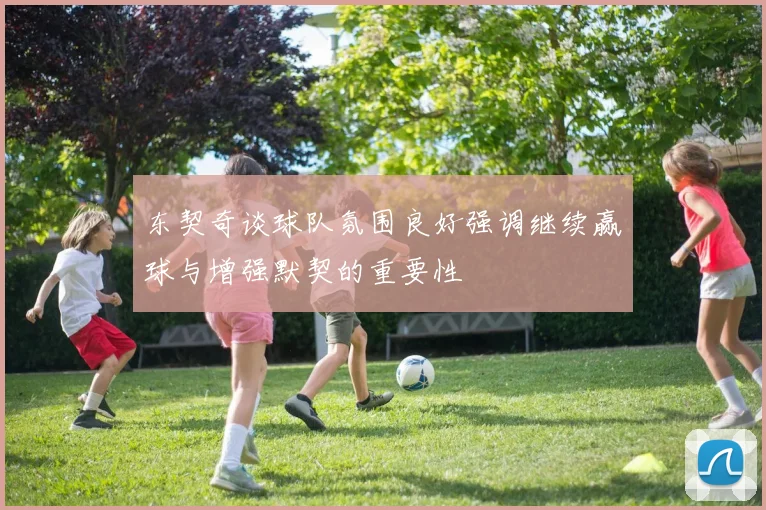 东契奇谈球队氛围良好强调继续赢球与增强默契的重要性
