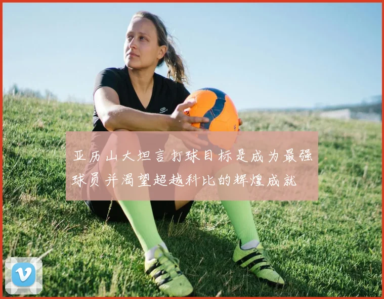 亚历山大坦言打球目标是成为最强球员并渴望超越科比的辉煌成就