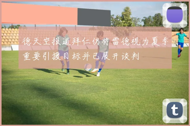 德天空报道拜仁仍将雷德视为夏季重要引援目标并已展开谈判