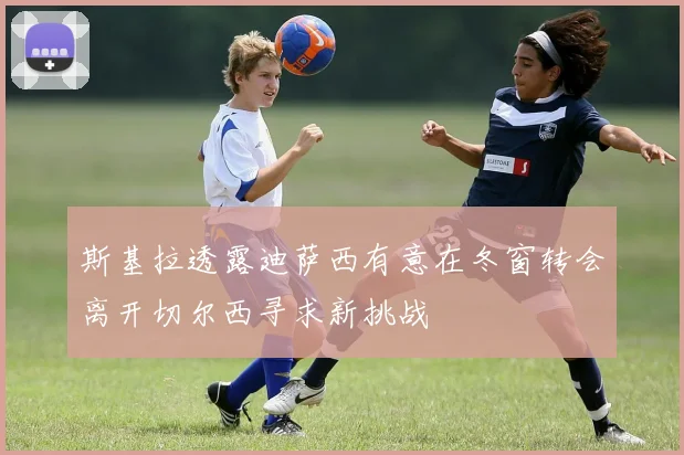 斯基拉透露迪萨西有意在冬窗转会离开切尔西寻求新挑战