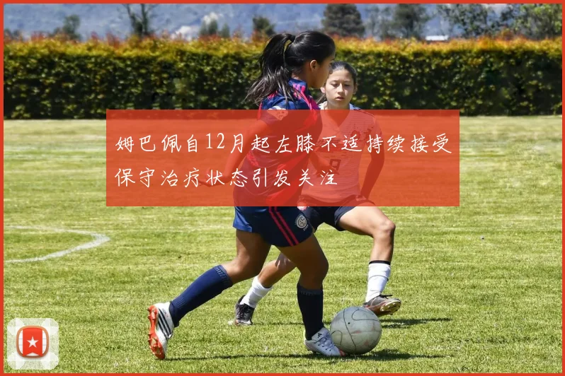 姆巴佩自12月起左膝不适持续接受保守治疗状态引发关注