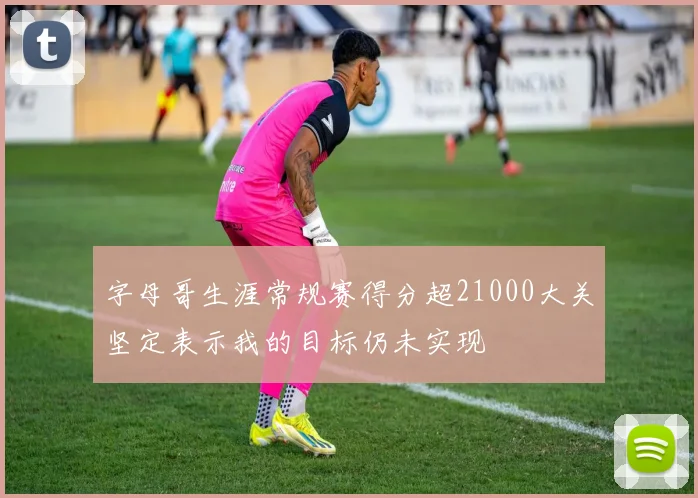 字母哥生涯常规赛得分超21000大关坚定表示我的目标仍未实现
