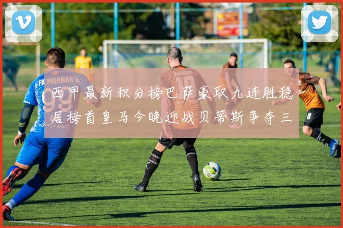西甲最新积分榜巴萨豪取九连胜稳居榜首皇马今晚迎战贝蒂斯争夺三分