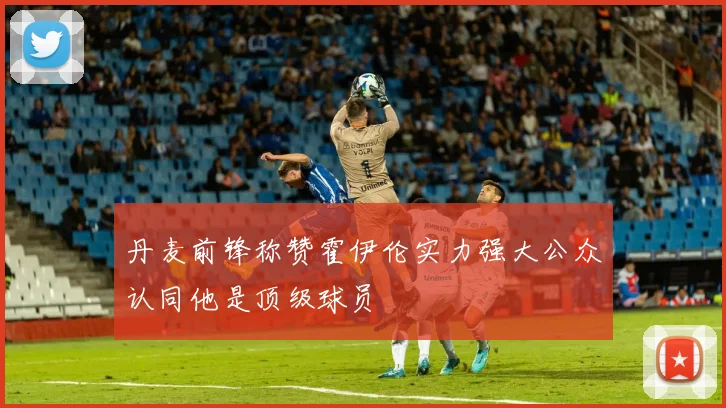 丹麦前锋称赞霍伊伦实力强大公众认同他是顶级球员