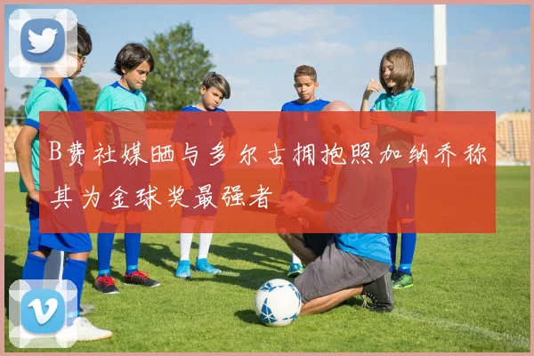 B费社媒晒与多尔古拥抱照加纳乔称其为金球奖最强者