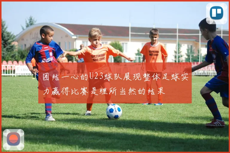 团结一心的U23球队展现整体足球实力赢得比赛是理所当然的结果